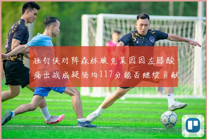 独行侠对阵森林狼克莱因因左膝酸痛出战成疑场均117分能否继续贡献