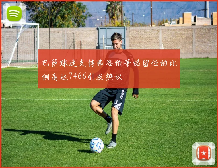 巴萨球迷支持弗洛伦蒂诺留任的比例高达7466引发热议