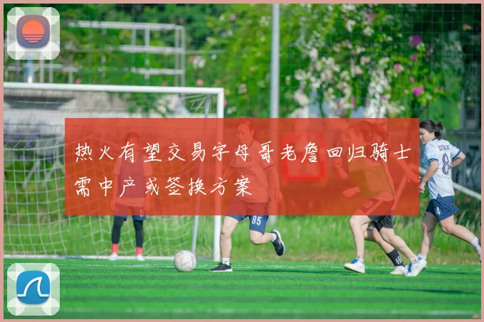 热火有望交易字母哥老詹回归骑士需中产或签换方案