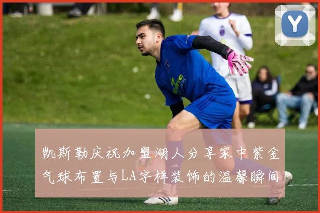 凯斯勒庆祝加盟湖人分享家中紫金气球布置与LA字样装饰的温馨瞬间