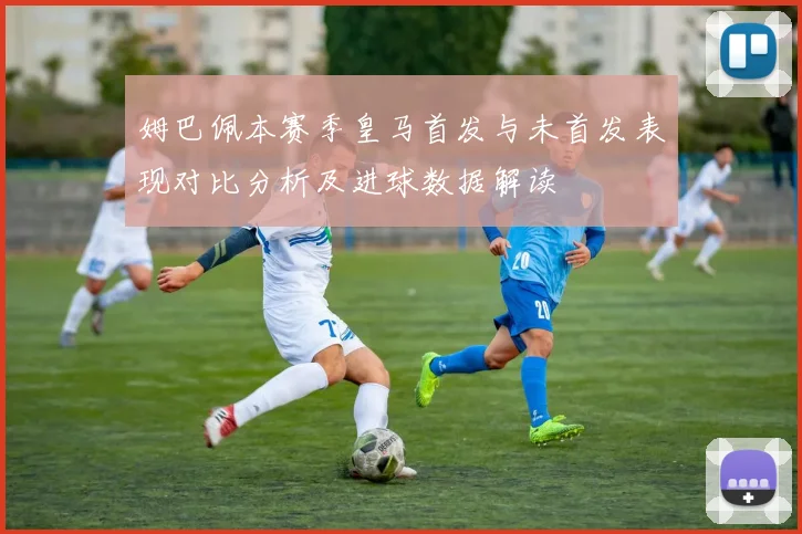 姆巴佩本赛季皇马首发与未首发表现对比分析及进球数据解读