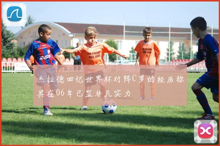 杰拉德回忆世界杯对阵C罗的经历称其在06年已显非凡实力