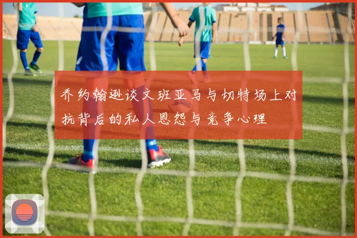 乔约翰逊谈文班亚马与切特场上对抗背后的私人恩怨与竞争心理