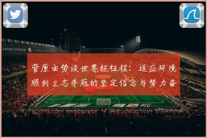 菅原由势谈世界杯征程：适应环境顺利立志夺冠的坚定信念与努力奋斗