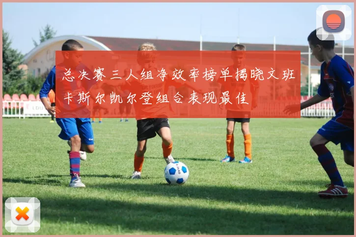 总决赛三人组净效率榜单揭晓文班卡斯尔凯尔登组合表现最佳