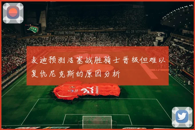 麦迪预测活塞战胜骑士晋级但难以复仇尼克斯的原因分析