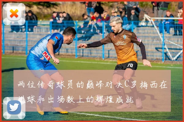 两位传奇球员的巅峰对决C罗梅西在进球和出场数上的辉煌成就