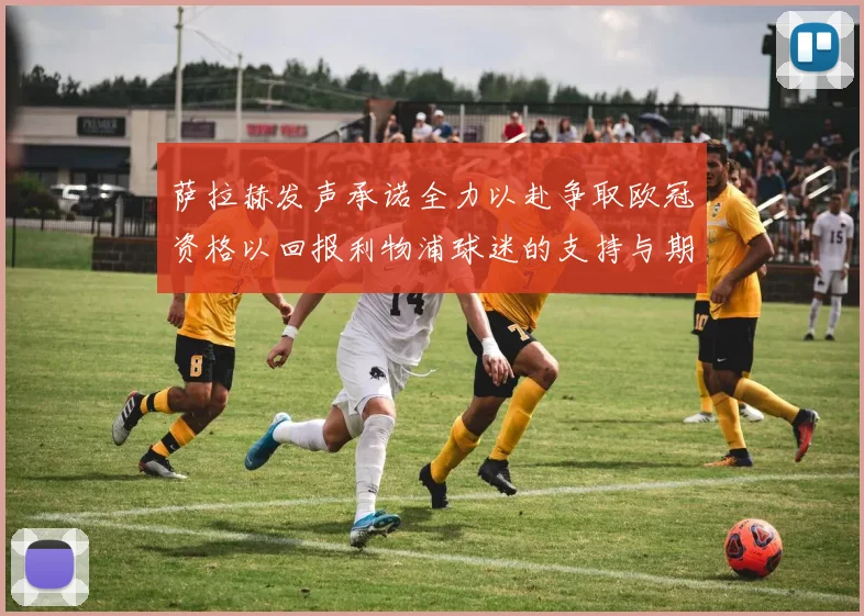 萨拉赫发声承诺全力以赴争取欧冠资格以回报利物浦球迷的支持与期待