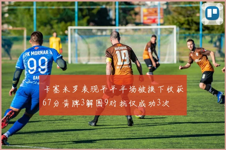 卡塞米罗表现平平半场被换下收获67分黄牌3解围9对抗仅成功3次