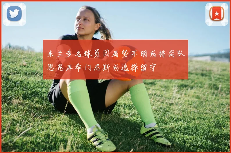 米兰多名球员因局势不明或将离队恩昆库希门尼斯或选择留守