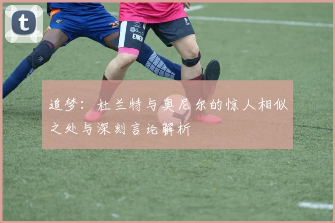 追梦：杜兰特与奥尼尔的惊人相似之处与深刻言论解析