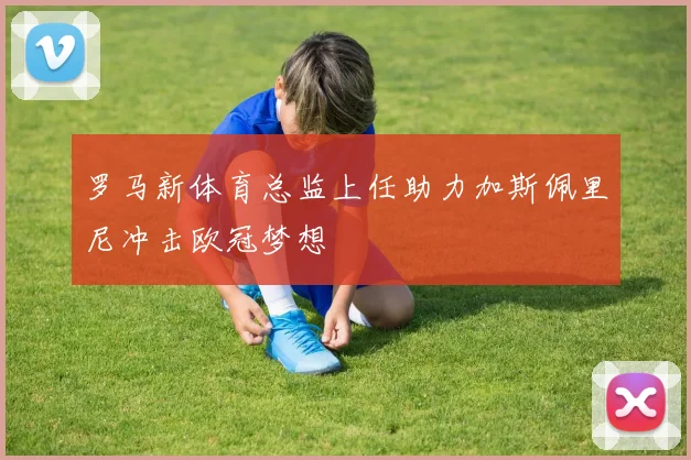 罗马新体育总监上任助力加斯佩里尼冲击欧冠梦想
