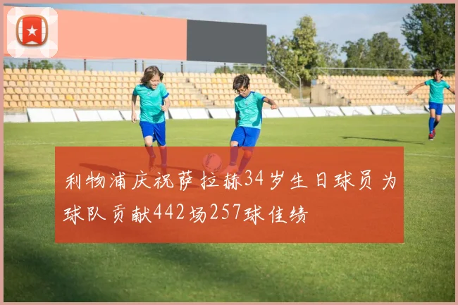 利物浦庆祝萨拉赫34岁生日球员为球队贡献442场257球佳绩
