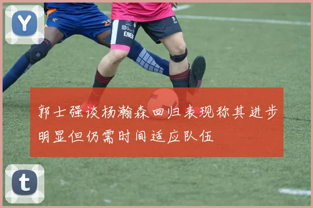 郭士强谈杨瀚森回归表现称其进步明显但仍需时间适应队伍