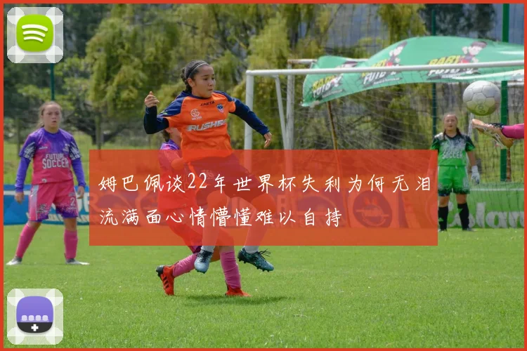 姆巴佩谈22年世界杯失利为何无泪流满面心情懵懂难以自持