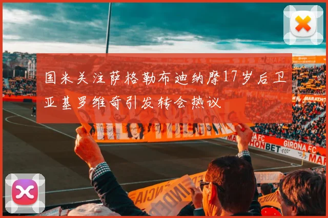 国米关注萨格勒布迪纳摩17岁后卫亚基罗维奇引发转会热议