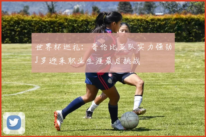 世界杯巡礼：哥伦比亚队实力强劲J罗迎来职业生涯最后挑战